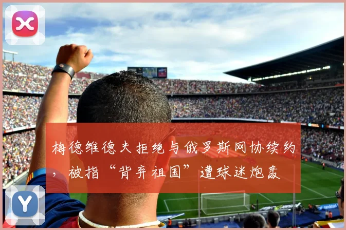 梅德维德夫拒绝与俄罗斯网协续约，被指“背弃祖国”遭球迷炮轰