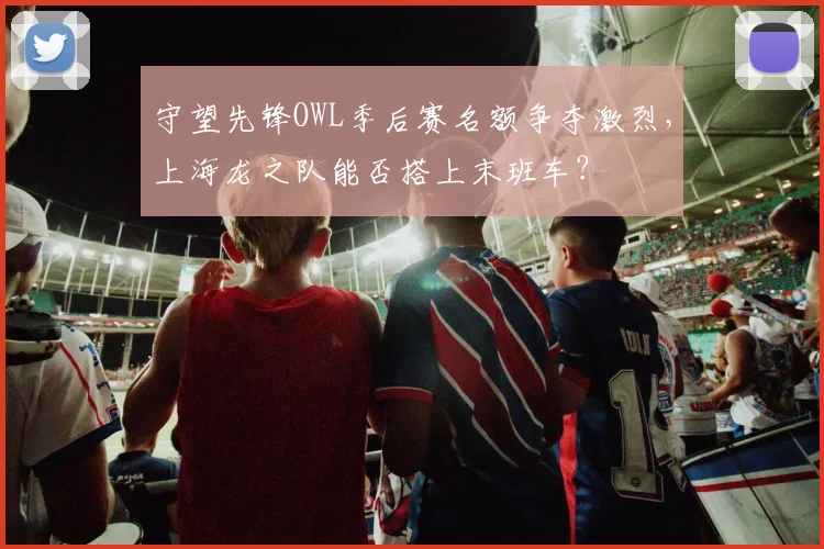守望先锋OWL季后赛名额争夺激烈，上海龙之队能否搭上末班车？