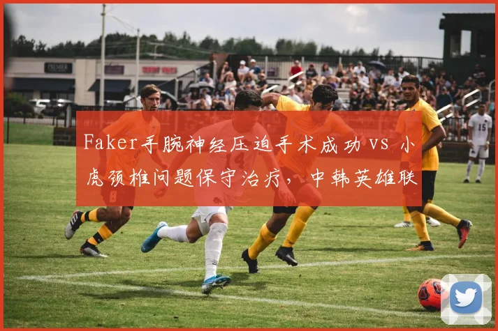 Faker手腕神经压迫手术成功 vs 小虎颈椎问题保守治疗，中韩英雄联盟中单复出策略对比