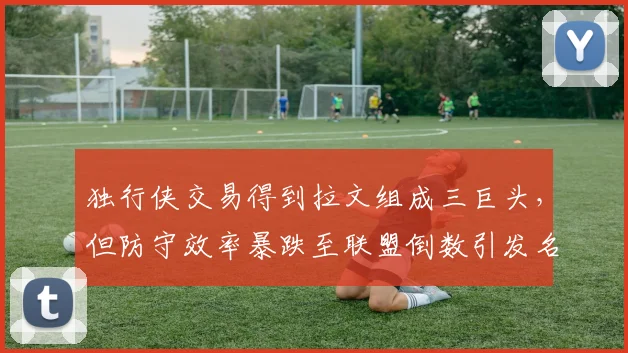 独行侠交易得到拉文组成三巨头，但防守效率暴跌至联盟倒数引发名嘴嘲讽