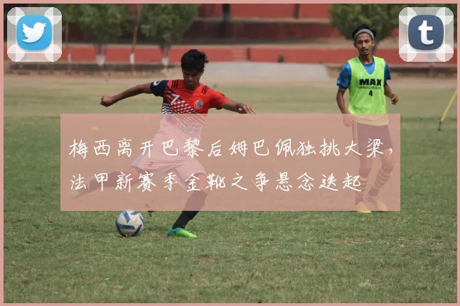 梅西离开巴黎后姆巴佩独挑大梁，法甲新赛季金靴之争悬念迭起