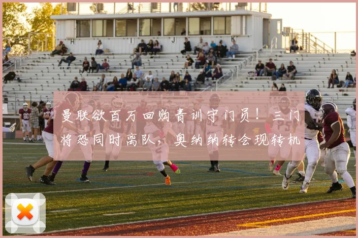 曼联欲百万回购青训守门员！三门将恐同时离队，奥纳纳转会现转机