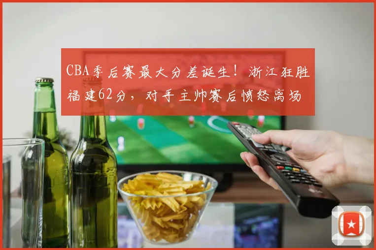 CBA季后赛最大分差诞生!浙江狂胜福建62分,对手主帅赛后愤怒离场