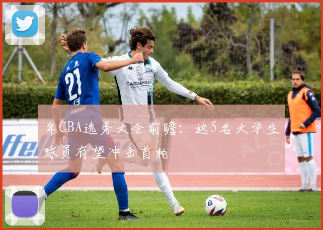 年CBA选秀大会前瞻：这5名大学生球员有望冲击首轮